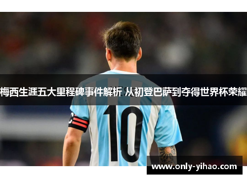 梅西生涯五大里程碑事件解析 从初登巴萨到夺得世界杯荣耀
