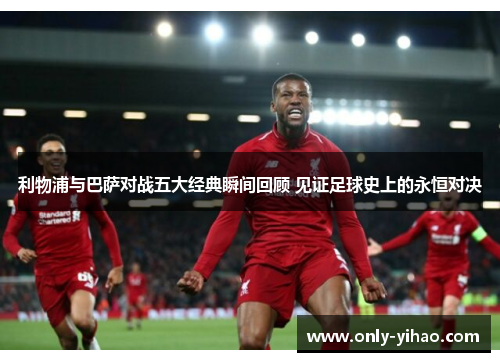 利物浦与巴萨对战五大经典瞬间回顾 见证足球史上的永恒对决