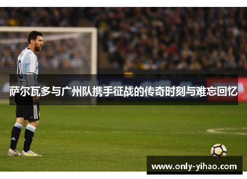 萨尔瓦多与广州队携手征战的传奇时刻与难忘回忆