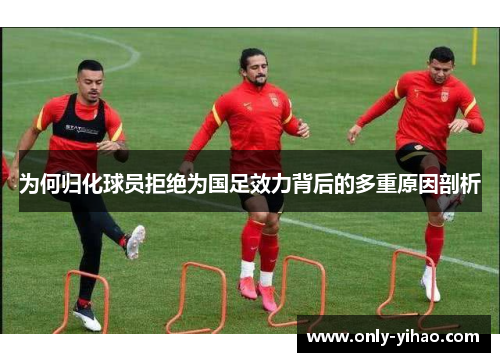 为何归化球员拒绝为国足效力背后的多重原因剖析