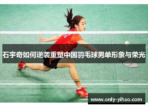 石宇奇如何逆袭重塑中国羽毛球男单形象与荣光