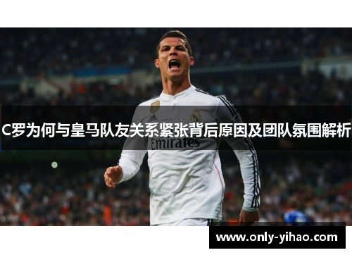 C罗为何与皇马队友关系紧张背后原因及团队氛围解析