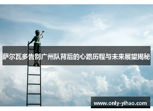 萨尔瓦多告别广州队背后的心路历程与未来展望揭秘
