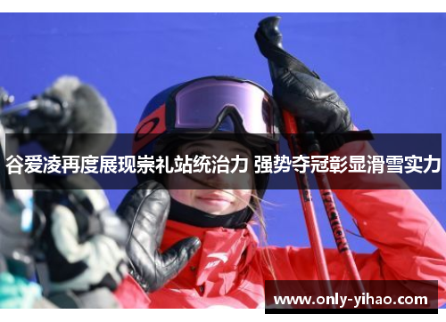 谷爱凌再度展现崇礼站统治力 强势夺冠彰显滑雪实力