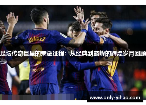 足坛传奇巨星的荣耀征程：从经典到巅峰的辉煌岁月回顾
