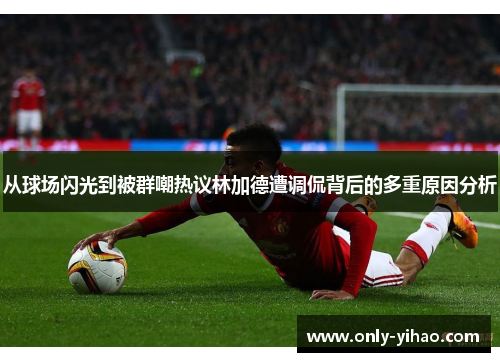 从球场闪光到被群嘲热议林加德遭调侃背后的多重原因分析