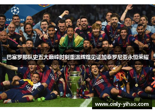 巴塞罗那队史五大巅峰时刻重温辉煌见证加泰罗尼亚永恒荣耀