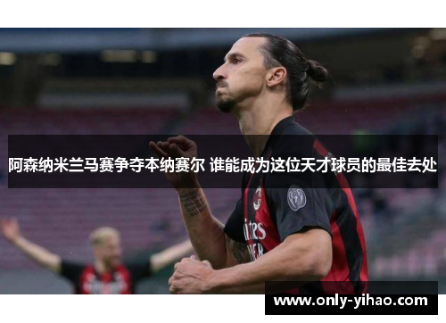 阿森纳米兰马赛争夺本纳赛尔 谁能成为这位天才球员的最佳去处