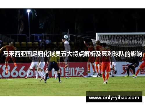 马来西亚国足归化球员五大特点解析及其对球队的影响