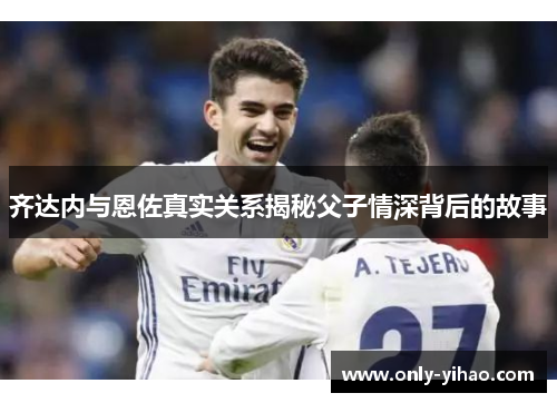 齐达内与恩佐真实关系揭秘父子情深背后的故事