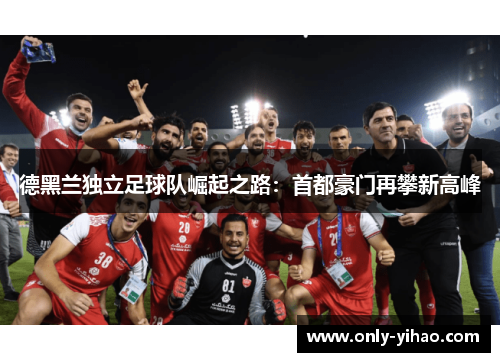 德黑兰独立足球队崛起之路：首都豪门再攀新高峰